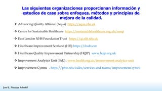 José L. Piscoya Arbañil
José L. Piscoya Arbañil
Las siguientes organizaciones proporcionan información y
estudios de caso sobre enfoques, métodos y principios de
mejora de la calidad.
 Advancing Quality Alliance (Aqua) https://aqua.nhs.uk
 Centre for Sustainable Healthcare https://sustainablehealthcare.org.uk/susqi
 East London NHS Foundation Trust https://qi.elft.nhs.uk
 Healthcare Improvement Scotland (HIS) https://ihub.scot
 Healthcare Quality Improvement Partnership (HQIP) www.hqip.org.uk
 Improvement Analytics Unit (IAU) . www.health.org.uk/improvement-analytics-unit
 Improvement Cymru . https://phw.nhs.wales/services-and-teams/ improvement-cymru
 