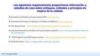 José L. Piscoya Arbañil
José L. Piscoya Arbañil
Las siguientes organizaciones proporcionan información y
estudios de caso sobre enfoques, métodos y principios de
mejora de la calidad.
 Institute for Healthcare Improvement (IHI) www.ihi.org
 International Society for Quality in Healthcare (ISQuA) https://isqua.org
 The King’s Fund www.kingsfund.org.uk/topics/quality-improvement
 National Institute for Health and Care Excellence (NICE) www.nice.org.uk/about/what-we-
do/into-practice
 NHS England and NHS Improvement . https://improvement.nhs.uk/improvement-hub
 NHS Providers . https://nhsproviders.org/topics/quality
 