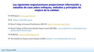José L. Piscoya Arbañil
José L. Piscoya Arbañil
Las siguientes organizaciones proporcionan información y
estudios de caso sobre enfoques, métodos y principios de
mejora de la calidad.
 NHS Quest www.quest.nhs.uk
 Q lhttps://q.health.org.uk
 Royal College of General Practitioners (RCGP) https://qiready.rcgp.org.uk
 Royal College of Physicians Quality Improvement (RCPQI) www.rcplondon.ac.uk/projects/rcp-
qualityimprovement-rcpqi
 RUBIS.Qi https://nhsrubisqi.co.uk
 The Healthcare Improvement Studies (THIS) Institute www.thisinstitute.cam.ac.uk
 