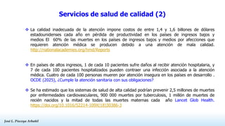José L. Piscoya Arbañil
José L. Piscoya Arbañil
 La calidad inadecuada de la atención impone costos de entre 1,4 y 1,6 billones de dólares
estadounidenses cada año en pérdida de productividad en los países de ingresos bajos y
medios El 60% de las muertes en los países de ingresos bajos y medios por afecciones que
requieren atención médica se producen debido a una atención de mala calidad.
http://nationalacademies.org/hmd/Reports
 En países de altos ingresos, 1 de cada 10 pacientes sufre daños al recibir atención hospitalaria, y
7 de cada 100 pacientes hospitalizados pueden contraer una infección asociada a la atención
médica. Cuatro de cada 100 personas mueren por atención insegura en los países en desarrollo .
OCDE (2025), ¿Cumple la atención sanitaria con sus obligaciones?
 Se ha estimado que los sistemas de salud de alta calidad podrían prevenir 2,5 millones de muertes
por enfermedades cardiovasculares, 900 000 muertes por tuberculosis, 1 millón de muertes de
recién nacidos y la mitad de todas las muertes maternas cada año Lancet Glob Health.
https://doi.org/10.1016/S2214-109X(18)30386-3
Servicios de salud de calidad (2)
 