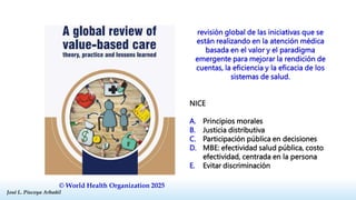 José L. Piscoya Arbañil
José L. Piscoya Arbañil
© World Health Organization 2025
revisión global de las iniciativas que se
están realizando en la atención médica
basada en el valor y el paradigma
emergente para mejorar la rendición de
cuentas, la eficiencia y la eficacia de los
sistemas de salud.
NICE
A. Principios morales
B. Justicia distributiva
C. Participación pública en decisiones
D. MBE: efectividad salud pública, costo
efectividad, centrada en la persona
E. Evitar discriminación
 