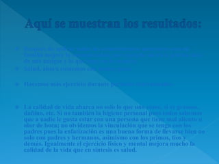  Después de aplicar todos los conocimientos anteriores con mi
familia mejore la comunicación, por ejemplo ahora le platico mas
de mis amigos y lo que hago en la escuela.
 Salud, ahora comemos con menos grasa
 Hacemos más ejercicio durante periodos determinados
 La calidad de vida abarca no solo lo que uno come, si es grasoso,
dañino, etc. Si no también la higiene personal pues todos sabemos
que a nadie le gusta estar con una persona que tiene mal aliento u
olor de boca; no olvidemos la vinculación que se tenga con los
padres pues la enfatización es una buena forma de llevarse bien no
solo con padres y hermanos, asimismo con los primos, tíos y
demás. Igualmente el ejercicio físico y mental mejora mucho la
calidad de la vida que en síntesis es salud.
 