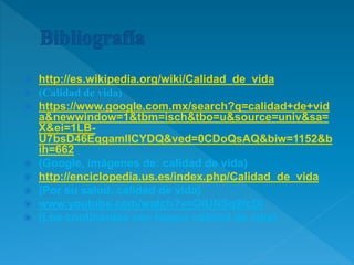  http://es.wikipedia.org/wiki/Calidad_de_vida
 (Calidad de vida)
 https://www.google.com.mx/search?q=calidad+de+vid
a&newwindow=1&tbm=isch&tbo=u&source=univ&sa=
X&ei=1LB-
U7bsD46EqgamlICYDQ&ved=0CDoQsAQ&biw=1152&b
ih=662
 (Google, imágenes de: calidad de vida)
 http://enciclopedia.us.es/index.php/Calidad_de_vida
 (Por su salud, calidad de vida)
 www.youtube.com/watch?v=OIUNSg9fcDI
 (Los continentes con mayor calidad de vida)
 