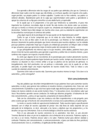 10
Eva aprendió a diferenciar entre los rasgos de sus padres que admiraba y los que no. Comenzó a
diferenciar mejor cuáles eran los rasgos que ella imitaba, y a rechazar aquellos con respecto a los cuales,
según percibía, sus propios padres se sentían culpables. Cuando esto se hizo evidente, sus padres se
sintieron aliviados. Abandonaron parte de la culpa que experimentaban como padres y aprendieron a
apoyar los esfuerzos de su hija para convertirse en una adulta fuerte y responsable.
En la ayuda que se le proporcionó a Eva para que fortaleciera su autoestima, el paso más
importante fue el primero: necesitaba dejar de mentir. No sólo mentía a los demás sobre sus acciones,
sino que se mentía a sí misma con respecto a quién era, simulando una ineptitud que sus potencialidades
desmentían. También hacía falta trabajar con muchas otras cosas, pero su voluntad de experimentar con
la sinceridad fue esencial para el comienzo del cambio.
¿Hay algún aspecto de la psicología de Eva que pueda ser de importancia para usted?
Confío en que el lector comprenda que en mi relato de estas historias he omitido algunos
episodios. No es éste un libro sobre el arte de la psicoterapia. Las historias se han simplificado para
destacar claramente los puntos principales que tienen relevancia para nuestros objetivos. Las he relatado
para que podamos comprender mejor que el sujeto y la entidad que pensamos ser influyen sobre el modo
en que actuamos; para que apreciemos mejor el enorme poder del concepto de sí mismo.
Lo que principalmente nos interesa aquí es lo que nosotros, como adultos, podemos hacer para
elevar el nivel de nuestra autoestima, para aprender a queremos y confiar más en nosotros mismos, y para
sentirnos más seguros con respecto a nuestra eficacia.
Es cierto que algunos tal vez necesitemos de la psicoterapia para resolver plenamente nuestras
dificultades; pero la mayoría podemos lograr bastante por nuestra cuenta, siempre que deseemos hacer el
esfuerzo. La situación es más o menos similar a la que se plantea con los ejercicios de gimnasia: es
innegablemente más fácil practicarlos con un profesor o entrenador, pero con la ayuda de un libro
adecuado, es posible lograr una mejora importante de nuestro estado físico. Todo se reduce a una
cuestión de voluntad y determinación.
Queremos tener éxito en nuestra vida. Queremos para nosotros mismos lo mejor. Si la clave es la
autoestima, ¿cómo conseguirla?.
Vivir conscientemente
Hay dos palabras que describen inmejorablemente lo que podemos hacer para aumentar nuestra
autoestima, es decir, para generar más confianza en nosotros mismos y respetarnos más. Estas son: vivir
conscientemente. El problema es que esta frase quizá resulte algo abstracta para algunas personas; no se
traduce de manera evidente en una acción mental o física. Y si deseamos crecer, necesitamos saber qué
hacer. Necesitamos aprender nuevas conductas. De modo que debemos preguntar: si tratáramos de vivir
más conscientemente, ¿cómo y en qué aspectos actuaríamos de manera diferente?.
Sólo con las conclusiones a que nos conduzca este libro responderemos a esta pregunta, pero
antes veamos por qué el hecho de vivir conscientemente es la base de la autoconfianza y el autorrespeto.
La mente es nuestro medio de supervivencia fundamental. Todos nuestros logros específicamente
humanos son el reflejo de nuestra capacidad de pensar. Una vida llena de éxitos depende del uso
adecuado de la inteligencia, es decir, adecuado a las tareas y objetivos que nos proponemos y a los
desafíos con que nos enfrentamos. Este es el hecho biológico central de nuestra existencia.
Pero el uso adecuado de nuestra conciencia no es automático; más bien, es una elección.
Tenemos libertad de obrar en pro de la ampliación o de la limitación de la conciencia. Podemos aspirar a
ver más o a ver menos. Podemos desear saber o no saber. Podemos luchar para obtener claridad o
confusión. Podemos vivir conscientemente, o semiconscientemente, o (para casi todos los fines prácticos)
inconscientemente. Este es, en definitiva, el significado del libre albedrío.
 