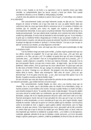 12
de irse a casa. Cuando se vio frente a su supervisor y éste le reprochó errores que había
cometido, su comportamiento típico fue buscar excusas y hervir por dentro. Pero cuando
ascendieron a Nicanor y a él no, Rodolfo se sintió perplejo y resentido.
¿Cuál de estos dos patrones de conducta se parece más al suyo? ¿Y cómo influye esta conducta
en su autoestima?
Vivir conscientemente. Isabel, una mujer felizmente casada, me dijo una vez: "Una hora
después de conocer al hombre con el que más tarde me casé, yo podría haberle dado una
conferencia sobre las cosas que harían difícil la convivencia con él. Lo considero el hombre más
excitante que he conocido, pero nunca me engañé con respecto a que también es
extremadamente introvertido. A veces parece un profesor distraído. Pasa muchísimo tiempo en su
mundo personal privado. Tuve que saberlo desde el principio, de lo contrario más tarde me habría
sentido muy defraudada. El nunca trató de disimular la clase de hombre que era. Yo no entiendo a
la gente que se manifiesta herida o disgustada por el modo en que sus parejas resultan ser. ¡Es
tan fácil conocer a la gente, con sólo prestar un poco de atención!. Soy feliz en mi matrimonio, pero
no porque me diga que mi marido es “perfecto” o “no tiene defectos”. Creo que es por eso que sé
apreciar su fuerza y sus virtudes: yo estoy dispuesta a verlo todo."
Vivir inconscientemente. Luisa, una mujer que vino a verme para la psicoterapia, me dijo
en la primera sesión:
"Con los hombres tengo una mala suerte terrible. ¿Cuántas mujeres pueden decir que sus
tres últimos amantes les pegaban?. No sé por qué pasan estas cosas. ¿Por qué tiene que
sucederme a mí, Dios, por qué a mí?. En realidad, no puedo decir que me tomo el trabajo de
conocerlos antes... ¿me entiende?. Para mí, la inseguridad forma parte de la emoción, ¿no?. Y
después, cuando empiezan a sacudirme, me llevo una sorpresa tremenda... ¡No puedo creer lo
que está pasando!. Bueno, creo que más o menos sabía... de algún modo... que me iban a traer
problemas. Había señales. ¡Pero yo quería que las cosas salieran bien!. Yo quería que cada uno
de ellos fuera el Hombre Perfecto. Así que, aunque me enteraba de cómo habían tratado a otras
mujeres, me decía: “Conmigo va a ser diferente”. Me pregunto si las otras mujeres también se
habrán dicho lo mismo... Mamá solía aconsejarme: “Mira antes de cruzar”. ¿Pero así, qué
diversión hay?. A mí me gusta cerrar los ojos... y caer. ¡Que sea lo que Dios quiera!. Esa es mi
filosofía. Si pudiera encontrar un tipo de hombre mejor..."
De más está decir que estas dos mujeres representan los extremos de dos actitudes opuestas. En
sus relaciones personales, ¿qué actitud está más cerca de la suya?.
Vivir conscientemente. Cuando Rogelio era chico, veía y oía muchas cosas que no
entendía. Oía a su madre, que le aleccionaba sobre las virtudes de la honestidad y luego, en
muchas ocasiones, la oía mentirles a los vecinos. Veía que su padre miraba a su madre con odio y
unos instantes después le decía: "Sí, querida, tienes razón, te pido disculpas". Veía que los adultos
casi nunca decían la verdad sobre sus sentimientos; que por lo general parecían desdichados y
derrotados, aunque ello no les impedía pronunciar discursos sobre cómo tener éxito en la vida.
Parecían preocuparse mucho más por lo que pensaban los otros que por lo que era correcto.
Rogelio se sentía desanimado, y a veces asustado por lo que veía, pero seguía mirando, seguía
tratando de entender. Sabía que no quería ser como los adultos que lo rodeaban. Con frecuencia
sentía la necesidad de tener a alguien a quien pudiera admirar sinceramente, pero no fingía
admirar a la gente que conocía. Tenía impaciencia por crecer, para poder salir de allí y encontrar
un camino mejor que el que le ofrecían los adultos que veía. Mientras tanto, se decía, nada era
más importante que mantener la claridad de su propio criterio... y no rendirse a la desesperanza.
Lastimado, golpeado, alienado de los que lo rodeaban, resistió, perseveró, y al crecer descubrió
amigos a quienes podía querer y admirar, y halló las posibilidades de llevar la clase de vida con la
 
