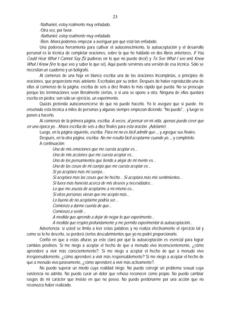 23
-Nathaniel, estoy realmente muy enfadado.
-Otra vez, por favor.
-Nathaniel, estoy realmente muy enfadado.
-Bien. Ahora podemos empezar a averiguar por qué está tan enfadado.
Una poderosa herramienta para cultivar el autoconocimiento, la autoaceptación y el desarrollo
personal es la técnica de completar oraciones, sobre la que he hablado en dos libros anteriores, If You
Could Hear What I Cannot Say (Si pudieras oír lo que no puedo decir) y To See What I see and Know
What I Know (Ver lo que veo y saber lo que sé). Aquí puede servirnos una versión de esa técnica. Sólo se
necesitan un cuaderno y un bolígrafo.
Al comienzo de una hoja en blanco escriba una de las oraciones Incompletas, o principios de
oraciones, que proporciono más adelante. Escríbalas por su orden. Después de haber reproducido una de
ellas al comienzo de la página, escriba de seis a diez finales lo más rápido que pueda. No se preocupe
porque las terminaciones sean literalmente ciertas, o si una se opone a otra. Ninguna de ellas quedará
escrita en piedra: son sólo un ejercicio, un experimento.
Quizás pretenda autoconvencerse de que no puede hacerlo. Yo le aseguro que sí puede. He
enseñado esta técnica a miles de personas y algunas siempre empiezan diciendo: "No puedo"... y luego se
ponen a hacerlo.
Al comienzo de la primera página, escriba: A veces, al pensar en mi vida, apenas puedo creer que
en una época yo... Ahora escriba de seis a diez finales para esta oración. ¡Adelante!.
Luego, en la página siguiente, escriba: Para mí no es fácil admitir que..., y agregue sus finales.
Después, en la otra página, escriba: No me resulta fácil aceptarme cuando yo..., y complételo.
A continuación:
Una de mis emociones que me cuesta aceptar es...
Una de mis acciones que me cuesta aceptar es...
Uno de los pensamientos que tiendo a alejar de mi mente es...
Una de las cosas de mi cuerpo que me cuesta aceptar es...
Si yo aceptara más mi cuerpo...
Si aceptara más las cosas que he hecho... Si aceptara más mis sentimientos...
Si fuera más honesto acerca de mis deseos y necesidades...
Lo que me asusta de aceptarme a mí mismo es...
Si otras personas vieran que me acepto más...
Lo bueno de no aceptarme podría ser...
Comienzo a darme cuenta de que...
Comienzo a sentir...
A medida que aprendo a dejar de negar lo que experimento...
A medida que respiro profundamente y me permito experimentar la autoaceptación...
Advertencia: si usted se limita a leer estas palabras y no realiza efectivamente el ejercicio tal y
como se lo he descrito, se perderá ciertos descubrimientos que yo no podré proporcionarle.
Confío en que a estas alturas ya este claro por qué la autoaceptación es esencial para lograr
cambios positivos. Si me niego a aceptar el hecho de que a menudo vivo inconscientemente, ¿cómo
aprenderé a vivir más conscientemente?. Si me niego a aceptar el hecho de que a menudo vivo
irresponsablemente, ¿cómo aprenderé a vivir más responsablemente? Si me niego a aceptar el hecho de
que a menudo vivo pasivamente, ¿cómo aprenderé a vivir más activamente?.
No puedo superar un miedo cuya realidad niego. No puedo corregir un problema sexual cuya
existencia no admito. No puedo curar un dolor que rehúso reconocer como propio. No puedo cambiar
rasgos de mi carácter que insisto en que no poseo. No puedo perdonarme por una acción que no
reconozco haber realizado.
 