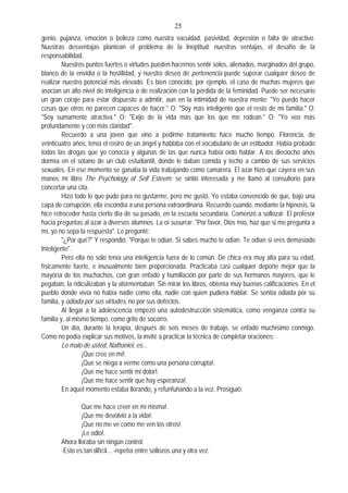 25
genio, pujanza, emoción o belleza como nuestra vacuidad, pasividad, depresión o falta de atractivo.
Nuestras desventajas plantean el problema de la Ineptitud; nuestras ventajas, el desafío de la
responsabilidad.
Nuestros puntos fuertes o virtudes pueden hacernos sentir solos, alienados, marginados del grupo,
blanco de la envidia o la hostilidad, y nuestro deseo de pertenencia puede superar cualquier deseo de
realizar nuestro potencial más elevado. Es bien conocido, por ejemplo, el caso de muchas mujeres que
asocian un alto nivel de inteligencia o de realización con la pérdida de la feminidad. Puede ser necesario
un gran coraje para estar dispuesto a admitir, aun en la intimidad de nuestra mente: "Yo puedo hacer
cosas que otros no parecen capaces de hacer." O: "Soy más inteligente que el resto de mi familia." O:
"Soy sumamente atractiva." O: "Exijo de la vida más que los que me rodean." O: "Yo veo más
profundamente y con más claridad".
Recuerdo a una joven que vino a pedirme tratamiento hace mucho tiempo. Florencia, de
veinticuatro años, tenía el rostro de un ángel y hablaba con el vocabulario de un estibador. Había probado
todas las drogas que yo conocía y algunas de las que nunca había oído hablar. A los dieciocho años
dormía en el sótano de un club estudiantil, donde le daban comida y techo a cambio de sus servicios
sexuales. En ese momento se ganaba la vida trabajando como camarera. El azar hizo que cayera en sus
manos mi libro The Psychology of Self Esteem; se sintió interesada y me llamó al consultorio para
concertar una cita.
Hizo todo lo que pudo para no gustarme, pero me gustó. Yo estaba convencido de que, bajo una
capa de corrupción, ella escondía a una persona extraordinaria. Recuerdo cuando, mediante la hipnosis, la
hice retroceder hasta cierto día de su pasado, en la escuela secundaria. Comenzó a sollozar. El profesor
hacía preguntas al azar a diversos alumnos. La oí susurrar: "Por favor, Dios mío, haz que si me pregunta a
mí, yo no sepa la respuesta". Le pregunté:
"¿Por qué?" Y respondió: "Porque te odian. Si sabes mucho te odian. Te odian si eres demasiado
Inteligente".
Pero ella no sólo tenía una inteligencia fuera de lo común. De chica era muy alta para su edad,
físicamente fuerte, e inusualmente bien proporcionada. Practicaba casi cualquier deporte mejor que la
mayoría de los muchachos, con gran enfado y humillación por parte de sus hermanos mayores, que le
pegaban, la ridiculizaban y la atormentaban. Sin mirar los libros, obtenía muy buenas calificaciones. En el
pueblo donde vivía no había nadie como ella, nadie con quien pudiera hablar. Se sentía odiada por su
familia, y odiada por sus virtudes, no por sus defectos.
Al llegar a la adolescencia empezó una autodestrucción sistemática, como venganza contra su
familia y, al mismo tiempo, como grito de socorro.
Un día, durante la terapia, después de seis meses de trabajo, se enfadó muchísimo conmigo.
Como no podía explicar sus motivos, la invité a practicar la técnica de completar oraciones:
Lo malo de usted, Nathaniel, es...
¡Que cree en mí!.
¡Que se niega a verme como una persona corrupta!.
¡Que me hace sentir mi dolor!.
¡Que me hace sentir que hay esperanza!.
En aquel momento estaba llorando, y refunfuñando a la vez. Prosiguió:
Que me hace creer en mí misma!.
¡Que me devolvió a la vida!.
¡Que no me ve como me ven los otros!.
¡Le odio!.
Ahora lloraba sin ningún control.
-Esto es tan difícil... -repetía entre sollozos una y otra vez.
 