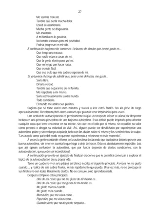 27
Me sentiría molesto.
Tendría que sentir mucho dolor.
Usted se asombraría.
Mucha gente se disgustaría.
Me asustaría.
A mi familia no le gustaría.
No tendría excusas para mi pasividad.
Podría progresar en mi vida.
A continuación sugiero este comienzo: Lo bueno de simular que no me gusto es...
Que tengo una excusa.
Que nadie espera cosas de mí.
Que la gente siente pena por mí.
Que no tengo que hacer nada.
Que es más fácil.
Que eso es lo que mis padres esperan de mí.
Si yo tuviera el coraje de admitir que, pese a mis defectos, me gusto...
Sería libre.
Diría la verdad.
Tendría que separarme de mi familia.
Me respetaría a mí mismo.
Sería como asomarme a otro mundo.
Todo cambiaría.
El mundo me abriría sus puertas.
Sugiero que se tome usted unos minutos y vuelva a leer estos finales. No los pase de largo
apresuradamente. Revelan muchos datos valiosos que pueden tener importancia para usted.
Una actitud de autoaceptación es precisamente lo que un terapeuta eficaz se afana por despertar
incluso en una persona poseedora de una bajísima autoestima. Esta actitud puede inspirarla para afrontar
cualquier cosa que teme encontrar en su interior, sin caer en el odio por sí misma, sin repudiar su valor
como persona o ahogar su voluntad de vivir. Así, alguien puede ser desdichado por experimentar una
autoestima pobre y sin embargo aceptarla junto con las dudas sobre si mismo y los sentimientos de culpa:
"Los acepto como parte del modo en que me experimento a mí mismo en este momento".
A veces la gente confunde el tema de la autoestima declarando que cualquiera debería poseer una
buena autoestima, sin tener en cuenta lo que haga o deje de hacer. Esto es absolutamente imposible. Los
que así opinan confunden la autoestima, que por fuerza depende de ciertas condiciones, con la
autoaceptación, que puede ser incondicional.
A continuación presento un ejercicio de finalizar oraciones que le permitirá comenzar a explorar el
tópico de la autoaceptación en su propia vida.
Tome un cuaderno y en una página en blanco escriba el siguiente principio: A veces no me gusto
cuando..., y realice de seis a diez finales, lo más rápidamente que pueda. Una vez más, no se preocupe si
sus finales no son todos literalmente ciertos. No se censure, o no aprenderá nada.
Después complete estos principios:
Una de las cosas que no me gusta de mí mismo es...
Una de las cosas que me gusta de mi mismo es...
Me gusto menos cuando...
Me gusto más cuando...
Mamá hizo que me viera como...
Papá hizo que me viera como...
Cuando siento que no despierto simpatía...
 