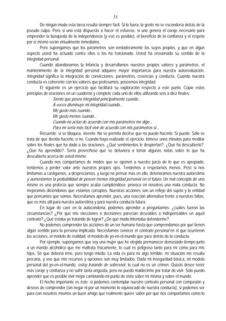 31
De ningún modo esta tarea resulta siempre fácil. Si lo fuera, la gente no se escondería detrás de la
pseudo culpa. Pero si uno está dispuesto a hacer el esfuerzo, si uno genera el coraje necesario para
emprender la búsqueda de la independencia (y eso es posible), el beneficio de la confianza y el respeto
por sí mismo serán virtualmente inmediatos.
Pero supongamos que los parámetros son verdaderamente los suyos propios, y que en algún
aspecto usted ha actuado contra ellos o los ha traicionado. Usted ha erosionado su sentido de la
integridad personal.
Cuando abandonamos la Infancia y desarrollamos nuestros propios valores y parámetros, el
mantenimiento de la integridad personal adquiere mayor importancia para nuestra autoevaluación.
Integridad significa la integración de convicciones, parámetros, creencias y conducta. Cuando nuestra
conducta es coherente con los valores que profesamos, poseemos integridad.
El siguiente es un ejercicio que facilitará su exploración respecto a este punto. Copie estos
principios de oraciones en un cuaderno y complete cada uno de ellos utilizando seis a diez finales:
Siento que poseo integridad principalmente cuando...
A veces disminuye mi integridad cuando...
Me gusto más cuando...
Me gusto menos cuando...
Cuando no actúo de acuerdo con mis parámetros me digo...
Para mí sería más fácil vivir de acuerdo con mis parámetros si...
Recuerde: si se bloquea, invente. No se permita decirse que no puede hacerlo. Sí puede. Sólo se
trata de que decida hacerlo, o no. Cuando haya realizado el ejercicio, tómese unos minutos para meditar
sobre los finales que ha dado a las oraciones. ¿Qué sentimientos le despiertan?. ¿Qué ha descubierto?.
¿Qué ha aprendido?. Sería provechoso que se detuviera a tomar algunas notas sobre lo que ha
descubierto acerca de usted mismo.
Cuando nos comportamos de modos que se oponen a nuestro juicio de lo que es apropiado,
tendemos a perder valor ante nuestros propios ojos. Tendemos a respetarnos menos. Pero si nos
limitamos a castigarnos, a despreciarnos, y luego no pensar más en ello, deterioramos nuestra autoestima
y aumentamos la probabilidad de poseer menos integridad personal en el futuro. Un mal concepto de uno
mismo es una profecía que siempre acaba cumpliéndose: provoca en nosotros una mala conducta. No
mejoramos diciéndonos que estamos corruptos. Nuestras acciones son un reflejo del sujeto y la entidad
que pensamos que somos. Necesitamos aprender, pues, una reacción alternativa frente a nuestras faltas,
que es más útil para nuestra autoestima y para nuestra conducta futura.
En lugar de caer en la autocondena, podemos aprender a preguntarnos: ¿cuáles fueron las
circunstancias? ¿Por qué mis elecciones o decisiones parecían deseables o indispensables en aquel
contexto? ¿Qué estaba yo tratando de lograr? ¿De qué modo Intentaba defenderme?.
No podemos comprender las acciones de un ser humano hasta que comprendamos por qué tienen
algún sentido para la persona implicada. Necesitamos conocer el contexto personal en el que ocurrieron
las acciones, el modelo de realidad, el modelo de yo-en-el-mundo que yace detrás de la conducta.
Por ejemplo: supongamos que soy una mujer que he elegido permanecer demasiado tiempo junto
a un marido alcohólico que me maltrata físicamente, lo cual es peligroso tanto para mí como para mis
hijos. Sé que debería irme, pero tengo miedo. La vida es para mí algo temible, mi situación me resulta
precaria, y veo que mis recursos y opciones son muy limitados. Dada mi inseguridad básica, mi modelo
personal del yo-en-el-mundo, estoy tratando de sobrevivir, lo cual no es un crimen. Quizás desee tener
más coraje y confianza y no sufrir tanta angustia, pero no puedo maldecirme por tratar de vivir. Sólo puedo
aprender que es posible vivir mejor cambiando mi punto de vista sobre mí misma y sobre el mundo.
El hecho importante es éste: si podemos contemplar nuestro contexto personal con compasión y
deseos de comprender (sin negar ni por un momento lo equivocado de nuestra conducta), si podemos ser
para con nosotros mismos un buen amigo que realmente quiere saber por qué nos comportamos como lo
 