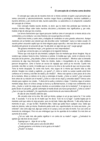 4
El concepto de si mismo como destino
El concepto que cada uno de nosotros tiene de sí mismo consiste en quién y qué pensamos que
somos consciente y subconscientemente, nuestros rasgos físicos y psicológicos, nuestras cualidades y
nuestros defectos y, por encima de todo, nuestra autoestima. La autoestima es el componente evaluativo
del concepto de si mismo.
Este concepto modela nuestro destino, es decir, que la visión más profunda que tenemos de
nosotros mismos influye sobre todas nuestras elecciones y decisiones más significativas y, por ende,
modela el tipo de vida que nos creamos.
Las breves ilustraciones que siguen procuran clarificar cómo el concepto de sí mismo afecta a los
sentimientos y a la conducta. Lea estas historias con esa perspectiva en mente.
Alicia tenía treinta y cuatro años y trabajaba de vendedora en unos grandes almacenes. Aunque
mantenía con un hombre una relación que ella describía como "confortable", nunca se había casado. En
nuestro primer encuentro explicó que no tenía ninguna queja específica, sino más bien una sensación de
insatisfacción general, la sensación de que "la vida debe ser algo más que esto". Luego agregó:
"Me gustaría entenderme mejor, y me gustaría ser más emprendedora".
Le pedí que cerrara los ojos y se sumergiera en la siguiente fantasía:
"Piense que está al pie de una montaña, cualquier clase de montaña que desee imaginar. Hay un
sendero que conduce hasta la cima. Comienza a caminar. A medida que sube, siente el esfuerzo en los
músculos de las piernas. ¿Hay árboles y flores en la ladera de esta montaña?... Mientras sube va tomando
conciencia de algo muy interesante: Todos los miedos, dudas e inseguridades de su vida cotidiana
parecen desaparecer, como si fueran un exceso de equipaje que usted ya no necesita. Cuanto más
asciende, más libre se siente. A medida que se acerca a la cima se da cuenta de que casi no pesa nada.
Tiene la mente despejada. Se siente más fuerte, más segura de si misma que durante toda su vida
anterior. Imagine ese estado y explórelo. ¿Le gusta? ¿Y, cómo se siente su cuerpo cuando usted tiene
confianza en sí misma y está libre de dudas y de miedos?... Ahora está apenas a unos pasos de la cima
de la montaña. Ahora se detiene en la cima y contempla el mundo. ¿Cómo se siente? ¿Qué sensación
tiene ahora de su relación con el mundo? ¿Cómo es estar sin las viejas y conocidas dudas? Tómese unos
minutos para explorar ese estado... Y ahora dé la vuelta y comience a bajar. Y mientras sigue el sendero
montaña abajo, fíjese en si lleva consigo su fuerza y su libertad nuevas, o si dejó esos sentimientos en la
cima. ¿Vuelve a sentir los viejos pesos mientras va acercándose al pie de la montaña?. Y al regresar al
punto desde el cual partió, ¿puede contemplar al mundo desde una nueva perspectiva? ¿Cómo se siente?
¿Qué es lo que ha cambiado? ¿Se experimenta a usted misma de una manera diferente?".
Al cabo de unos instantes abrió los ojos.
-Me encantó estar en la cima. Me sentí yo misma, aunque es un yo que nunca fui. Y me sentía
sola. Y asustada. Y oí la voz de mi madre que me decía: "Este no es tu lugar". Cuando bajaba por la
montaña sentí que volvía mi vieja pesadez, pero no del todo. Había algo diferente. Y allá arriba hubo un
momento en que... en que fui libre. Realmente libre. Sabía que podía hacer cualquier cosa. Sabia que
nada me detenía, salvo yo misma. Realmente podía sentir eso, experimentarlo, no como una teoría, ¿me
entiende?, sino como algo real, algo que sentía en el cuerpo y veía con toda mi mente. Fue casi como un
momento de embriaguez. Pero era una embriaguez que no me apartaba de la realidad. Era más bien un
aumento de la visión.
-¿Tal vez subir más alto podría significar ir en contra de su madre? -sugerí-. ¿Contradecir la
opinión que ella tiene de las cosas?
-Supongo que sí... dejar de ser su hija.
-Y, visto de ese modo, parece una elección difícil.
-¿Puedo gustarme a mí misma si no le gusto a mi madre?.
-¿Puede? -le insinué.
 