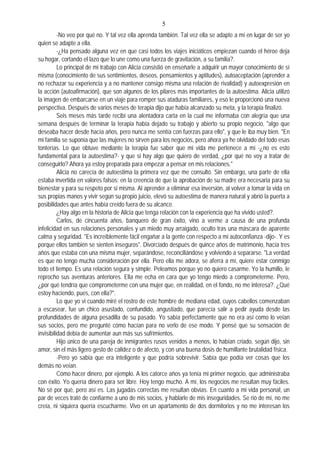 5
-No veo por qué no. Y tal vez ella aprenda también. Tal vez ella se adapte a mí en lugar de ser yo
quien se adapte a ella.
-¿Ha pensado alguna vez en que casi todos los viajes iniciáticos empiezan cuando el héroe deja
su hogar, cortando el lazo que lo une como una fuerza de gravitación, a su familia?.
Lo principal de mi trabajo con Alicia consistió en enseñarle a adquirir un mayor conocimiento de sí
misma (conocimiento de sus sentimientos, deseos, pensamientos y aptitudes), autoaceptación (aprender a
no rechazar su experiencia y a no mantener consigo misma una relación de rivalidad) y autoexpresión en
la acción (autoafirmación), que son algunos de los pilares más importantes de la autoestima. Alicia utilizó
la imagen de embarcarse en un viaje para romper sus ataduras familiares, y eso le proporcionó una nueva
perspectiva. Después de varios meses de terapia dijo que había alcanzado su meta, y la terapia finalizó.
Seis meses más tarde recibí una alentadora carta en la cual me informaba con alegría que una
semana después de terminar la terapia había dejado su trabajo y abierto su propio negocio, "algo que
deseaba hacer desde hacía años, pero nunca me sentía con fuerzas para ello", y que le iba muy bien. "En
mi familia se suponía que las mujeres no sirven para los negocios, pero ahora ya he olvidado del todo esas
tonterías. Lo que obtuve mediante la terapia fue saber que mi vida me pertenece a mí -¿no es esto
fundamental para la autoestima?- y que si hay algo que quiero de verdad, ¿por qué no voy a tratar de
conseguirlo? Ahora ya estoy preparada para empezar a pensar en mis relaciones."
Alicia no carecía de autoestima la primera vez que me consultó. Sin embargo, una parte de ella
estaba invertida en valores falsos: en la creencia de que la aprobación de su madre era necesaria para su
bienestar y para su respeto por si misma. Al aprender a eliminar esa inversión, al volver a tomar la vida en
sus propias manos y vivir según su propio juicio, elevó su autoestima de manera natural y abrió la puerta a
posibilidades que antes había creído fuera de su alcance.
¿Hay algo en la historia de Alicia que tenga relación con la experiencia que ha vivido usted?.
Carlos, de cincuenta años, banquero de gran éxito, vino a verme a causa de una profunda
infelicidad en sus relaciones personales y un miedo muy arraigado, oculto tras una máscara de aparente
calma y seguridad. "Es increíblemente fácil engañar a la gente con respecto a mi autoconfianza -dijo-. Y es
porque ellos también se sienten inseguros". Divorciado después de quince años de matrimonio, hacía tres
años que estaba con una misma mujer, separándose, reconciliándose y volviendo a separarse. "La verdad
es que no tengo mucha consideración por ella. Pero ella me adora, se aferra a mí, quiere estar conmigo
todo el tiempo. Es una relación segura y simple. Peleamos porque yo no quiero casarme. Yo la humillo, le
reprocho sus aventuras anteriores. Ella me echa en cara que yo tengo miedo a comprometerme. Pero,
¿por qué tendría que comprometerme con una mujer que, en realidad, en el fondo, no me interesa?. ¿Qué
estoy haciendo, pues, con ella?".
Lo que yo vi cuando miré el rostro de este hombre de mediana edad, cuyos cabellos comenzaban
a escasear, fue un chico asustado, confundido, angustiado, que parecía salir a pedir ayuda desde las
profundidades de alguna pesadilla de su pasado. Yo sabía perfectamente que no era así como lo veían
sus socios, pero me pregunté cómo hacían para no verlo de ese modo. Y pensé que su sensación de
invisibilidad debía de aumentar aun más sus sufrimientos.
Hijo único de una pareja de inmigrantes rusos venidos a menos, lo habían criado, según dijo, sin
amor, sin el más ligero gesto de calidez o de afecto, y con una buena dosis de humillante brutalidad física.
-Pero yo sabía que era inteligente y que podría sobrevivir. Sabía que podía ver cosas que los
demás no veían.
Cómo hacer dinero, por ejemplo. A los catorce años ya tenía mi primer negocio, que administraba
con éxito. Yo quería dinero para ser libre. Hoy tengo mucho. A mí, los negocios me resultan muy fáciles.
No sé por qué, pero así es. Las jugadas correctas me resultan obvias. En cuanto a mi vida personal, un
par de veces traté de confiarme a uno de mis socios, y hablarle de mis inseguridades. Se rió de mí, no me
creía, ni siquiera quería escucharme. Vivo en un apartamento de dos dormitorios y no me interesan los
 