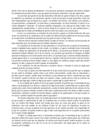 51
demás. Pero esto no debería desalentarnos; si las personas auténticas constituyen una minoría, también
la constituyen las personas felices: y las que gozan de una buena autoestima; y las que saben amar.
Las personas que gozan de una alta autoestima están lejos de gustar siempre a los otros, aunque
la calidad de sus relaciones sea claramente superior a la de las personas de baja autoestima. Como son
más independientes que la mayoría de la gente, son también más francas, más abiertas con respecto a
sus pensamientos y sentimientos. Si están felices y entusiasmadas, no temen mostrarlo. Si sufren, no se
sienten obligadas a "disimular". Si sostienen opiniones impopulares, las expresan de todos modos. Son
saludablemente autoafirmativas. Y como no tienen miedo de ser quienes son, de vivir auténticamente, a
veces despiertan la envidia y la hostilidad de quienes están más atados a las convenciones.
A veces, en su Inocencia, se asombran de esta reacción, y quizás se sientan heridos por ella; pero
no por eso desisten de su compromiso con la verdad. No valoran la buena opinión de los otros por encima
de su autoestima. Sencillamente aprenden que hay gente a la que es mejor evitar.
Tratan de buscar relaciones enriquecedoras en lugar de nocivas, en contraste con las personas de
baja autoestima, que casi siempre parecen entablar relaciones nocivas.
Las relaciones de las personas de alta autoestima se caracterizan por un grado de benevolencia,
respeto y dignidad mutua superior al nivel medio. Los hombres y mujeres orientados hacia el desarrollo
tienden a apoyar las aspiraciones de desarrollo de los demás. Las personas que disfrutan con su propio
entusiasmo también disfrutan con el de los demás. Las personas que practican la franqueza al hablar
aprecian la franqueza en la conversación con los otros. Las personas que se sienten cómodas diciendo si
cuando quieren decir sí, y no cuando quieren decir no, respetan el derecho de los otros a hacer lo mismo.
Las personas auténticas tienen amigos mejores y más dignos de confianza, porque saben que pueden
apoyarse en ellos, y porque los instan a igualar su autenticidad.
Al ser auténticos, no sólo nos honramos a nosotros mismos: a menudo es como un regalo para
cualquier persona con la que tratemos.
"A veces doy a la gente una falsa impresión de lo que siento (decía una paciente que se quejaba
de que nadie la entendía), cuando sonrío y por dentro estoy llorando; cuando trato de impresionar a
personas que no respeto; cuando niego mi irritación y estoy ardiendo por dentro; cuando finjo que nada
me molesta; cuando no discuto con nadie con respecto a nada; cuando parezco estar de acuerdo con
cualquiera que diga algo; cuando no digo lo que quiero; cuando digo sí y quiero decir no."
"A veces impido que la gente me dé lo que quiero (sostenía un paciente que se lamentaba de que
nadie se preocupaba por sus deseos), cuando no les digo lo que quiero; cuando finjo que no quiero nada;
cuando actúo como si fuera totalmente autosuficiente; cuando me burlo sutilmente de los esfuerzos de los
demás para ser buenos conmigo; cuando lo critico todo; cuando doy mucho a los demás y utilizo eso para
mantenerlos a distancia; cuando me muestro distante; cuando no me quedo quieto si veo que la gente se
me acerca; cuando ni siquiera me permito saber lo que quiero."
"Si estuviera dispuesta a decir 'no' cuando quiero decir 'no' (manifestaba una mujer que se quejaba
de que la gente se aprovechaba de ella), me respetaría más a mí misma; quizás la gente me apreciaría
más; me sentiría más limpia; tendría más tiempo para hacer las cosas que quiero; la gente no me
molestaría; sería más amable; no me rebelaría ni diría 'no" por cosas sin importancia; la gente me
conocería mejor; creo que en general sería más generosa; no me sentiría una inútil; sería responsable de
lo que me sucediera; no podría echarle la culpa a nadie; todo dependería de mí; no podría sentir lástima
de mí misma; tendría dignidad."
"Si dijera 'si' cuando quiero decir 'sí' (declaraba un hombre que se lamentaba de que su vida era
aburrida), tendría más coraje: correría más riesgos; permitiría que la gente supiera quién soy; tendría que
ser honesto con las cosas que me importan: me volcaría más hacia la gente; tendría aventuras; no sería
tan prudente; participaría en la vida en vez de ser un observador; una mayor parte de mí estaría en
contacto con la realidad."
 