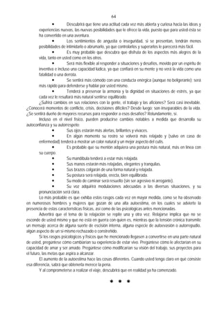 64
Descubrirá que tiene una actitud cada vez más abierta y curiosa hacia las ideas y
experiencias nuevas, las nuevas posibilidades que le ofrece la vida, puesto que para usted ésta se
ha convertido en una aventura.
Los sentimientos de angustia o inseguridad, si se presentan, tendrán menos
posibilidades de intimidarlo o abrumarlo, ya que controlarlos y superarlos le parecerá más fácil.
Es muy probable que descubra que disfruta de los aspectos más alegres de la
vida, tanto en usted como en los otros.
Será más flexible al responder a situaciones y desafíos, movido por un espíritu de
inventiva e incluso una capacidad lúdica, ya que confiará en su mente y no verá la vida como una
fatalidad o una derrota.
Se sentirá más cómodo con una conducta enérgica (aunque no beligerante); será
más rápido para defenderse y hablar por usted mismo.
Tenderá a preservar la armonía y la dignidad en situaciones de estrés, ya que
cada vez le resultará más natural sentirse equilibrado.
¿Sufrirá cambios en sus relaciones con la gente, el trabajo y las aficiones? Será casi inevitable.
¿Conocerá momentos de conflicto, crisis, decisiones difíciles? Desde luego; son inseparables de la vida.
¿Se sentirá dueño de mayores recursos para responder a esos desafíos? Rotundamente, sí.
Incluso en el nivel físico, pueden producirse cambios notables a medida que desarrolla su
autoconfianza y su autorrespeto:
Sus ojos estarán más alertas, brillantes y vivaces.
En algún momento su rostro se volverá más relajado y (salvo en caso de
enfermedad) tenderá a mostrar un color natural y un mejor aspecto del cutis.
Es probable que su mentón adquiera una postura más natural, más en línea con
su cuerpo.
Su mandíbula tenderá a estar más relajada.
Sus manos estarán más relajadas, elegantes y tranquilas.
Sus brazos colgarán de una forma natural y relajada.
Su postura será relajada, erecta, bien equilibrada.
Su modo de caminar será resuelto (sin ser agresivo ni arrogante).
Su voz adquirirá modulaciones adecuadas a las diversas situaciones, y su
pronunciación será clara.
Lo más probable es que exhiba estos rasgos cada vez en mayor medida, como se ha observado
en numerosos hombres y mujeres que gozan de una alta autoestima, en los cuales se advierte la
presencia de estas características físicas, así como de las psicológicas antes mencionadas.
Advertirá que el tema de la relajación se repite una y otra vez. Relajarse implica que no se
esconde de usted mismo y que no está en guerra con quien es, mientras que la tensión crónica transmite
un mensaje acerca de alguna suerte de escisión interna, alguna especie de autoevasión o autorrepudio,
algún aspecto de un sí-mismo rechazado o constreñido.
Si los rasgos psicológicos y físicos que he mencionado llegasen a convertirse en una parte natural
de usted, pregúntese cómo cambiarían su experiencia de estar vivo. Pregúntese cómo le afectarían en su
capacidad de amar y ser amado. Pregúntese cómo modificarían su visión del trabajo, sus proyectos para
el futuro, las metas que aspira a alcanzar.
El aumento de la autoestima hace las cosas diferentes. Cuando usted tenga claro en qué consiste
esa diferencia, sabrá que obtenerla merece la pena.
Y al comprometerse a realizar el viaje, descubrirá que en realidad ya ha comenzado.
 