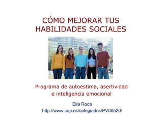 CÓMO MEJORAR TUS
HABILIDADES SOCIALES




Programa de autoestima, asertividad
      e inteligencia emocional

                Elia Roca
  http://www.cop.es/colegiados/PV00520/
 