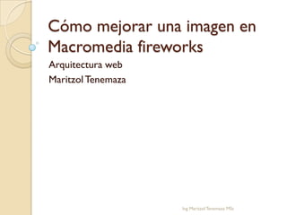 Cómo mejorar una imagen en
Macromedia fireworks
Arquitectura web
Maritzol Tenemaza




                    Ing Maritzol Tenemaza MSc
 