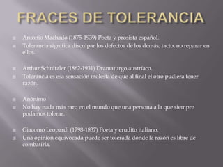 FRACES DE TOLERANCIAAntonio Machado (1875-1939) Poeta y prosista español. Tolerancia significa disculpar los defectos de los demás; tacto, no reparar en ellos.Arthur Schnitzler (1862-1931) Dramaturgo austríaco. Tolerancia es esa sensación molesta de que al final el otro pudiera tener razón. Anónimo No hay nada más raro en el mundo que una persona a la que siempre podamos tolerar.Giacomo Leopardi (1798-1837) Poeta y erudito italiano. Una opinión equivocada puede ser tolerada donde la razón es libre de combatirla. 