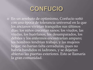 CONFUCIOEn un arrebato de optimismo, Confucio soñó con una época de tolerancia universal en la que los ancianos vivirían tranquilos sus últimos días; los niños crecerían sanos; los viudos, las viudas, los huérfanos, los desamparados, los débiles y los enfermos encontrarían amparo; los hombres tendrían trabajo, y las mujeres hogar; no harían falta cerraduras, pues no habría bandidos ni ladrones, y se dejarían abiertas las puertas exteriores. Esto se llamaría la gran comunidad.