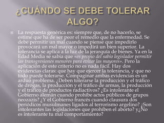 ¿CUÁNDO SE DEBE TOLERAR ALGO?La respuesta genérica es: siempre que, de no hacerlo, se estime que ha de ser peor el remedio que la enfermedad. Se debe permitir un mal cuando se piense que impedirlo provocará un mal mayor o impedirá un bien superior. La tolerancia se aplica a la luz de la jerarquía de bienes. Ya en la Edad Media se sabia que «es propio del sabio legislador permitir las transgresiones menores para evitar las mayores». Pero la aplicación de este criterio no es nada fácil. Hay dos evidencias claras: que hay que ejercer la tolerancia, y que no todo puede tolerarse. Compaginar ambas evidencias es un arduo problema. ¿Deben tolerarse la producción y el tráfico de drogas, la producción y el tráfico de armas, la producción y el tráfico de productos radiactivos? ¿Es intolerante el Gobierno alemán cuando prohíbe actos públicos de grupos neozazis? ¿Y el Gobierno francés cuando clausura dos periódicos musulmanes ligados al terrorismo argelino? ¿Son intolerantes las legislaciones que prohíben el aborto? y¿No es intolerante tu mal comportamiento?