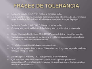 FRASES DE TOLERANCIAMahatma Gandhi (1869-1948) Político y pensador indio. No me gusta la palabra tolerancia, pero no encuentro otra mejor. El amor empuja a tener, hacia la fe de los demás, el mismo respeto que se tiene por la propia.Mahatma Gandhi (1869-1948) Político y pensador indio. Concede a tu espíritu el hábito de la duda, y a tu corazón, el de la tolerancia. Georg Christoph Lichtenberg (1742-1799) Profesor de física y científico alemán. Cuando conozco a alguien no me importa si es blanco, negro, judío o musulmán. Me basta con saber que es un ser humano. Walt Whitman (1819-1892) Poeta estadounidense. Si no podemos poner fin a nuestras diferencias, contribuyamos a que el mundo sea un lugar apto para ellas. John Fitzgerald Kennedy (1917-1963) Político estadounidense. Que dos y dos sean necesariamente cuatro, es una opinión que muchos compartimos. Pero si alguien sinceramente piensa otra cosa, que lo diga. Aquí no nos asombramos de nada.