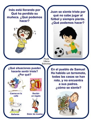 Paula Villena Bolinches 
Inés está llorando por 
Qué ha perdido su muñeca. ¿Qué podemos hacer? 
¿Qué situaciones pueden hacerte sentir triste? 
¿Por qué? 
Juan se siente triste por qué no sabe jugar al fútbol y siempre pierde. ¿Qué podemos hacer? 
En el pueblo de Samuel Ha habido un terremoto, todas las casas se han roto, y no encuentra a sus padres. ¿cómo se siente? 
Recibir un regalo 
Caerse en la calle 
Bañarse 
Dolor de muelas  