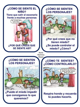Nuria Martínez Reyes 
¿CÓMO SE SIENTE EL NIÑO? 
Tiene que salir al escenario frente a muchas personas 
¿CÓMO SE SIENTEN LOS PERSONAJES? 
¿POR QUÉ CREES QUE SE SIENTE ASÍ? 
¿Por qué crees que no tienen miedo? ¿Se puede controlar el miedo? ¿Cómo? 
¿CÓMO SE SIENTEN LOS PERSONAJES? 
¿Puede el miedo impedir que consigamos lo que queremos? 
¿CÓMO TE SIENTES? ¿CÓMO CONTROLARLO? 
Respira hondo y recuerda tú puedes hacerlo.  