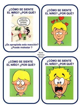 Nuria Martínez Reyes 
¿ p 
¿CÓMO SE SIENTE EL NIÑO? ¿POR QUÉ? 
¿Es apropiada esta reacción? ¿Puede molestar ? 
¿CÓMO SE SIENTE 
EL NIÑO? ¿POR QUÉ? 
¿CÓMO SE SIENTE EL NIÑO? ¿POR QUÉ? 
¿CÓMO SE SIENTE EL NIÑO? ¿POR QUÉ?  
