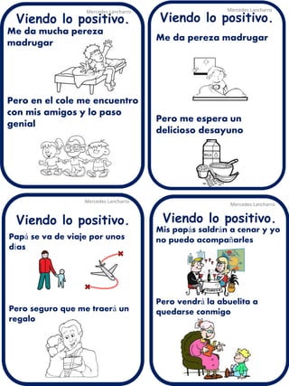 Me da mucha pereza madrugar 
Pero en el cole me encuentro con mis amigos y lo paso genial 
Mercedes Lancharro 
Mercedes Lancharro 
Mercedes Lancharro 
Mercedes Lancharro 
Viendo lo positivo. 
Viendo lo positivo. 
Viendo lo positivo. 
Viendo lo positivo. 
Mis papás saldrán a cenar y yo no puedo acompañarles Pero vendrá la abuelita a quedarse conmigo 
Papá se va de viaje por unos días Pero seguro que me traerá un regalo 
Me da pereza madrugar Pero me espera un delicioso desayuno  