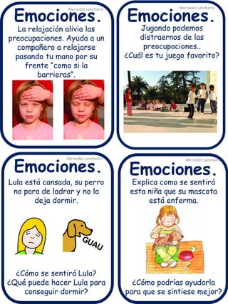 La relajación alivia las 
preocupaciones. Ayuda a un 
compañero a relajarse 
pasando tu mano por su 
frente “como si la 
barrieras”. 
Mercedes Lancharro 
Mercedes Lancharro 
Mercedes Lancharro 
Mercedes Lancharro 
Emociones. 
Emociones. Emociones. 
Emociones. 
Jugando podemos 
distraernos de las 
preocupaciones.. 
¿Cuál es tu juego favorito? 
Explica como se sentirá 
esta niña que su mascota 
está enferma. 
¿Cómo podrías ayudarla 
para que se sintiese mejor? 
Lula está cansada, su perro 
no para de ladrar y no la 
deja dormir. 
¿Cómo se sentirá Lula? 
¿Qué puede hacer Lula para 
conseguir dormir? 
 