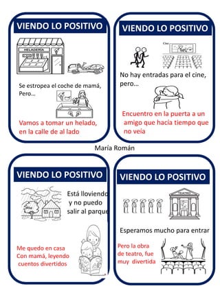 VIENDO LO POSITIVO 
VIENDO LO POSITIVO 
VIENDO LO POSITIVO 
VIENDO LO POSITIVO 
María Román 
Se estropea el coche de mamá, Pero… 
Vamos a tomar un helado, 
en la calle de al lado 
No hay entradas para el cine, pero… 
Encuentro en la puerta a un amigo que hacía tiempo que no veía 
Está lloviendo y no puedo salir al parque 
Me quedo en casa Con mamá, leyendo cuentos divertidos 
Esperamos mucho para entrar 
Pero la obra de teatro, fue muy divertida  