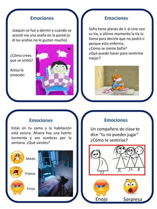 Joaquín se fue a dormir y cuando se 
acostó vio una araña en la pared (a 
él las arañas no le gustan mucho) 
Sofía tiene planes de ir al cine con 
su tía, a último momento la tía la 
llama para decirle que no podrá ir 
porque esta enferma. 
¿Cómo se siente Sofía? 
¿Qué puede hacer para sentirme 
mejor? 
Estás en tu cama y la habitación 
está oscura. Afuera hay una fuerte 
tormenta y ves sombras por la 
ventana. ¿Qué sientes? 
Tristeza 
Un compañero de clase te 
dice “tu no puedes jugar” 
¿Cómo te sentirías? 
Enojo Sorpresa 
¿Cómo crees 
que se sintió? 
Actúa la 
emoción 
Emociones 
Emociones Emociones 
Emociones 
Enojo 
Miedo 
 