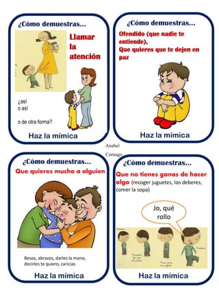 Anabel
Cornago
¿Cómo demuestras...
Haz la mímica
Llamar
la
atención
Ofendido (que nadie te
entiende),
Que quieres que te dejen en
paz
Que quieres mucho a alguien
Besos, abrazos, darles la mano,
decirles te quiero, caricias
Que no tienes ganas de hacer
algo (recoger juguetes, los deberes,
comer la sopa)
Jo, qué
rollo
¿así
o así
o de otra forma?
 
