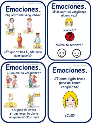 ¿Quién tiene vergüenza?
¿En que te has fijado para
averiguarlo?
¿Tienes algún truco
para no tener
vergüenza?
¿Cuál?
¿Has sentido vergüenza
alguna vez?
¿Cuándo?
¿Cómo te sentiste?
Mercedes Lancharro
Mercedes Lancharro
Mercedes Lancharro
Mercedes Lancharro
Emociones.
Emociones.Emociones.
Emociones.
¿Qué me da vergüenza?
¿Alguna de estas
situaciones te daría
vergüenza? ¿Por qué?
 