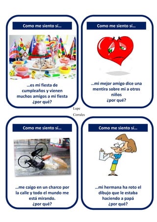 …es mi fiesta de
cumpleaños y vienen
muchos amigos a mi fiesta
¿por qué?
Como me siento sí… Como me siento sí…
…mi mejor amigo dice una
mentira sobre mi a otros
niños
¿por qué?
…me caigo en un charco por
la calle y todo el mundo me
está mirando.
¿por qué?
…mi hermana ha roto el
dibujo que le estaba
haciendo a papá
¿por qué?
Como me siento sí… Como me siento sí…
Lupe
Corrales
 