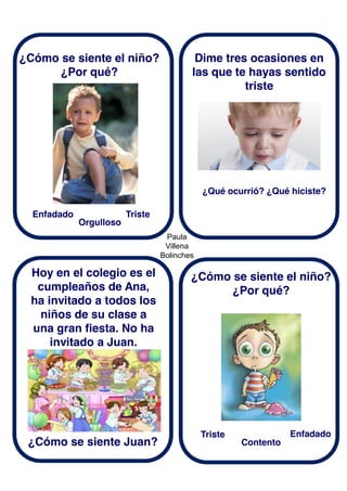 Paula
Villena
Bolinches
¿Cómo se siente el niño?
¿Por qué?
Hoy en el colegio es el
cumpleaños de Ana,
ha invitado a todos los
niños de su clase a
una gran fiesta. No ha
invitado a Juan.
Dime tres ocasiones en
las que te hayas sentido
triste
Enfadado
¿Cómo se siente Juan?
Triste
Orgulloso
¿Qué ocurrió? ¿Qué hiciste?
¿Cómo se siente el niño?
¿Por qué?
Triste Enfadado
Contento
 