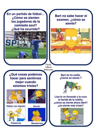 Paula
Villena
Bolinches
En un partido de fútbol…
¿Cómo se sienten
los jugadores de la
camiseta azul?
¿Qué ha ocurrido?
¿Qué cosas podemos
hacer para sentirnos
mejor cuando
estamos tristes?
Bart no sabe hacer el
examen, ¿cómo se
siente?
Hablar con alguien
Bart se ha caído,
¿Cómo se siente ?
Dormir
Pelearnos Abrazarnos
Lisa le ve llorando y le cura
la herida de la rodilla,
¿cómo se siente ahora Bart?
¿se siente más triste?
 