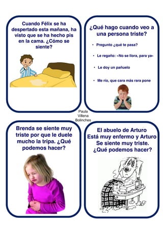 Paula
Villena
Bolinches
Cuando Félix se ha
despertado esta mañana, ha
visto que se ha hecho pis
en la cama. ¿Cómo se
siente?
Brenda se siente muy
triste por que le duele
mucho la tripa. ¿Qué
podemos hacer?
¿Qué hago cuando veo a
una persona triste?
El abuelo de Arturo
Está muy enfermo y Arturo
Se siente muy triste.
¿Qué podemos hacer?
• Pregunto ¿qué te pasa?
• Le regaño: «No se llora, para ya»
• Le doy un pañuelo
• Me río, que cara más rara pone
 
