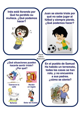 Paula
Villena
Bolinches
Inés está llorando por
Qué ha perdido su
muñeca. ¿Qué podemos
hacer?
¿Qué situaciones pueden
hacerte sentir triste?
¿Por qué?
Juan se siente triste por
qué no sabe jugar al
fútbol y siempre pierde.
¿Qué podemos hacer?
En el pueblo de Samuel
Ha habido un terremoto,
todas las casas se han
roto, y no encuentra
a sus padres.
¿cómo se siente?
Recibir
un regalo
Caerse en la
calle
Bañarse Dolor de muelas
 