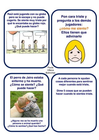 Paula
Villena
Bolinches
Raúl está jugando con su globo
pero se le escapa y no puede
cogerlo. Se siente muy triste por
qué le encantaba su globo rojo.
¿Qué puede hacer?
El perro de Jairo estaba
enfermo y ha muerto.
¿Cómo se siente? ¿Qué
puede hacer?
Pon cara triste y
pregunta a los demás
jugadores:
¿cómo me siento?
Ellos tienen que
adivinarlo
A cada persona le ayudan
cosas diferentes para sentirse
mejor cuando está triste,
Dime 5 cosas que se pueden
hacer cuando te sientes triste.
¿Alguna vez se ha muerto una
persona o animal querido?
¿Cómo te sentías?¿Qué has hecho?
 