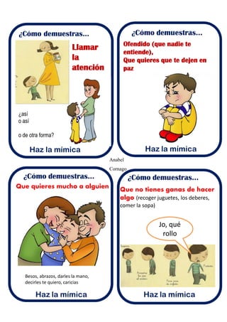 Anabel
Cornago
¿Cómo demuestras...
Haz la mímica
Llamar
la
atención
Ofendido (que nadie te
entiende),
Que quieres que te dejen en
paz
Que quieres mucho a alguien
Besos, abrazos, darles la mano,
decirles te quiero, caricias
Que no tienes ganas de hacer
algo (recoger juguetes, los deberes,
comer la sopa)
Jo, qué
rollo
¿así
o así
o de otra forma?
 