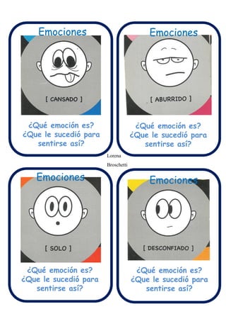 Emociones
Emociones Emociones
Emociones Emociones
¿Qué emoción es?
¿Que le sucedió para
sentirse así?
¿Qué emoción es?
¿Que le sucedió para
sentirse así?
¿Qué emoción es?
¿Que le sucedió para
sentirse así?
¿Qué emoción es?
¿Que le sucedió para
sentirse así?
Lorena
Broschetti
 