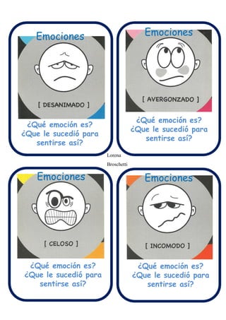 Emociones Emociones
Emociones Emociones
¿Qué emoción es?
¿Que le sucedió para
sentirse así?
¿Qué emoción es?
¿Que le sucedió para
sentirse así?
¿Qué emoción es?
¿Que le sucedió para
sentirse así?
¿Qué emoción es?
¿Que le sucedió para
sentirse así?
Lorena
Broschetti
 