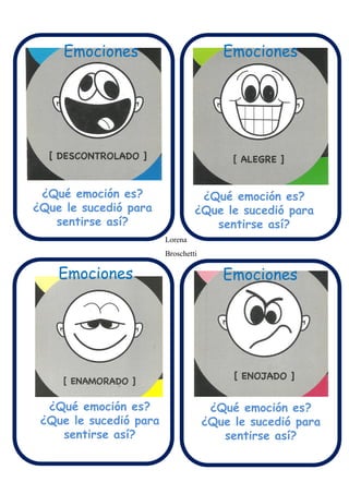 Emociones
Emociones Emociones
Emociones Emociones
¿Qué emoción es?
¿Que le sucedió para
sentirse así?
¿Qué emoción es?
¿Que le sucedió para
sentirse así?
¿Qué emoción es?
¿Que le sucedió para
sentirse así?
¿Qué emoción es?
¿Que le sucedió para
sentirse así?
Lorena
Broschetti
 