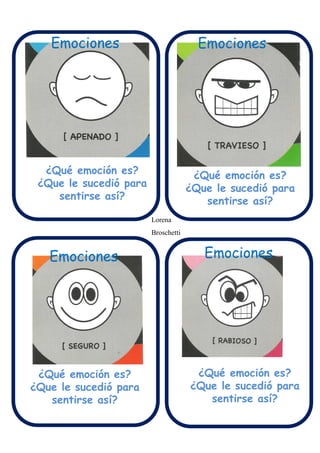 Emociones Emociones
Emociones
¿Qué emoción es?
¿Que le sucedió para
sentirse así?
¿Qué emoción es?
¿Que le sucedió para
sentirse así?
¿Qué emoción es?
¿Que le sucedió para
sentirse así?
¿Qué emoción es?
¿Que le sucedió para
sentirse así?
Emociones
Lorena
Broschetti
 