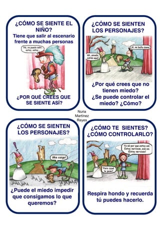 Nuria
Martínez
Reyes
¿CÓMO SE SIENTE EL
NIÑO?
Tiene que salir al escenario
frente a muchas personas
¿CÓMO SE SIENTEN
LOS PERSONAJES?
¿POR QUÉ CREES QUE
SE SIENTE ASÍ?
¿Por qué crees que no
tienen miedo?
¿Se puede controlar el
miedo? ¿Cómo?
¿CÓMO SE SIENTEN
LOS PERSONAJES?
¿Puede el miedo impedir
que consigamos lo que
queremos?
¿CÓMO TE SIENTES?
¿CÓMO CONTROLARLO?
Respira hondo y recuerda
tú puedes hacerlo.
 