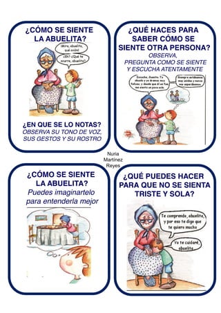 Nuria
Martínez
Reyes
¿CÓMO SE SIENTE
LA ABUELITA?
¿EN QUE SE LO NOTAS?
OBSERVA SU TONO DE VOZ,
SUS GESTOS Y SU ROSTRO
¿QUÉ HACES PARA
SABER CÓMO SE
SIENTE OTRA PERSONA?
OBSERVA,
PREGUNTA COMO SE SIENTE
Y ESCUCHA ATENTAMENTE
¿CÓMO SE SIENTE
LA ABUELITA?
Puedes imaginartelo
para entenderla mejor
¿QUÉ PUEDES HACER
PARA QUE NO SE SIENTA
TRISTE Y SOLA?
 