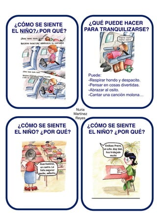 Nuria
Martínez
Reyes
¿CÓMO SE SIENTE
EL NIÑO?¿POR QUÉ?
¿QUÉ PUEDE HACER
PARA TRANQUILIZARSE?
Puede:
-Respirar hondo y despacito.
-Pensar en cosas divertidas.
-Abrazar al osito.
-Cantar una canción molona…
¿CÓMO SE SIENTE
EL NIÑO? ¿POR QUÉ?
¿CÓMO SE SIENTE
EL NIÑO? ¿POR QUÉ?
 
