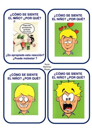 Nuria
Martínez
Reyes
¿
p
¿CÓMO SE SIENTE
EL NIÑO? ¿POR QUÉ?
¿Es apropiada esta reacción?
¿Puede molestar ?
¿CÓMO SE SIENTE
EL NIÑO? ¿POR QUÉ?
¿CÓMO SE SIENTE
EL NIÑO? ¿POR QUÉ?
¿CÓMO SE SIENTE
EL NIÑO? ¿POR QUÉ?
 