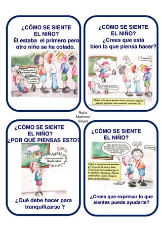 Nuria
Martínez
Reyes
¿CÓMO SE SIENTE
EL NIÑO?
Él estaba el primero pero
otro niño se ha colado.
¿CÓMO SE SIENTE
EL NIÑO?
¿Crees que está
bien lo que piensa hacer?
¿CÓMO SE SIENTE
EL NIÑO?
¿POR QUÉ PIENSAS ESTO?
¿Qué debe hacer para
tranquilizarse ?
¿CÓMO SE SIENTE
EL NIÑO?
¿Crees que expresar lo que
sientes puede ayudarte?
 