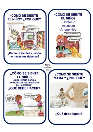 Nuria
Martínez
Reyes
¿CÓMO SE SIENTE
EL NIÑO? ¿POR QUÉ?
¿Cómo te sientes cuando
no haces tus deberes?
¿CÓMO SE SIENTE
EL NIÑO?
-Contento
-Asustado
-Arrepentido
¿CÓMO SE SIENTE
EL NIÑO ?
NO HA HECHO CASO A
SU MONITOR Y NO RECOGIÓ
SU HABITACIÓN
¿QUÉ DEBE HACER?
¿CÓMO SE SIENTE
MAMA ? ¿POR QUÉ?
¿Qué debo hacer?
 