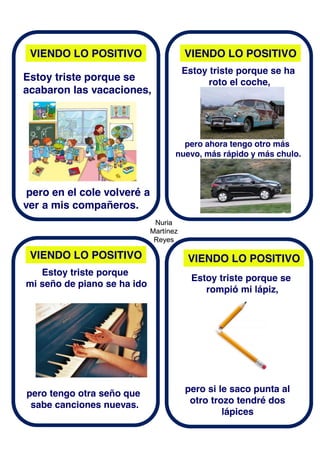 Nuria
Martínez
Reyes
Nuria
Martínez
Reyes
VIENDO LO POSITIVO
VIENDO LO POSITIVO VIENDO LO POSITIVO
VIENDO LO POSITIVO
Estoy triste porque se
acabaron las vacaciones,
pero en el cole volveré a
ver a mis compañeros.
Estoy triste porque se ha
roto el coche,
pero ahora tengo otro más
nuevo, más rápido y más chulo.
Estoy triste porque
mi seño de piano se ha ido
pero tengo otra seño que
sabe canciones nuevas.
Estoy triste porque se
rompió mi lápiz,
pero si le saco punta al
otro trozo tendré dos
lápices
 